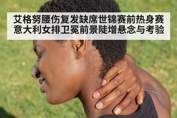艾格努腰伤复发缺席世锦赛前热身赛 意大利女排卫冕前景陡增悬念与考验
