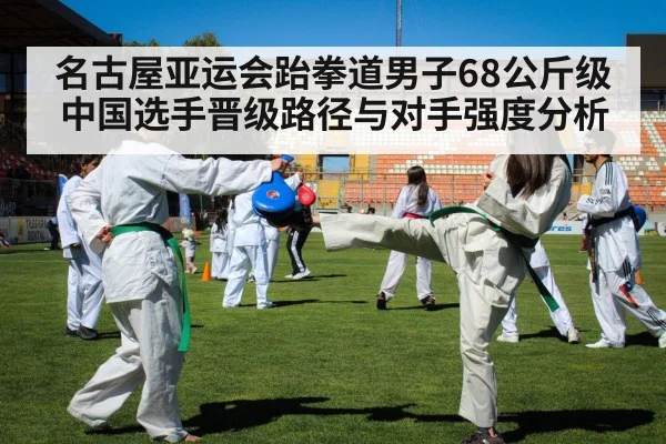 名古屋亚运会跆拳道男子68公斤级 中国选手晋级路径与对手强度分析