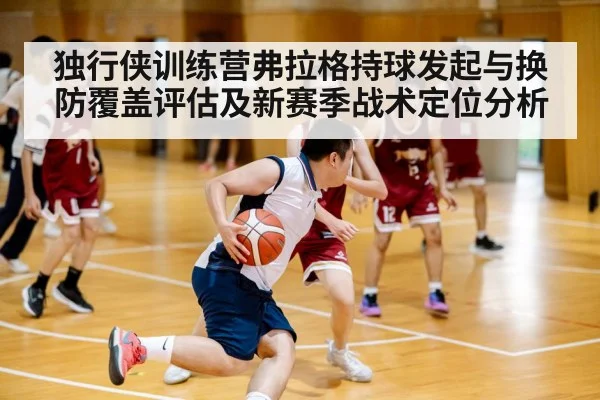 独行侠训练营弗拉格持球发起与换防覆盖评估及新赛季战术定位分析