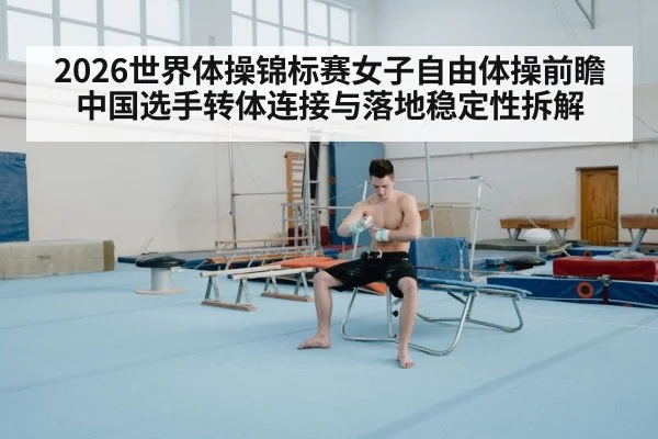 2026世界体操锦标赛女子自由体操前瞻 中国选手转体连接与落地稳定性拆解