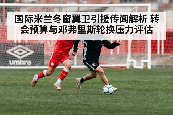 国际米兰冬窗翼卫引援传闻解析 转会预算与邓弗里斯轮换压力评估