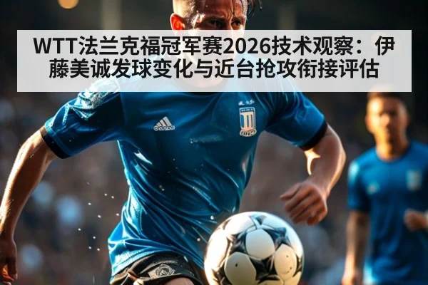 WTT法兰克福冠军赛2026技术观察：伊藤美诚发球变化与近台抢攻衔接评估